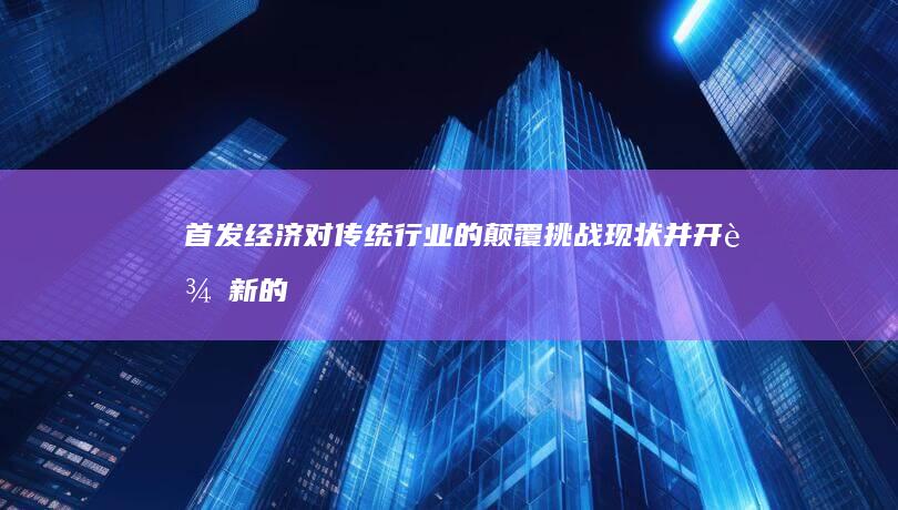 首发经济对传统行业的颠覆：挑战现状并开辟新的增长途径 (首发经济对传统的影响)